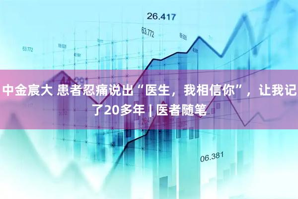 中金宸大 患者忍痛说出“医生，我相信你”，让我记了20多年 | 医者随笔