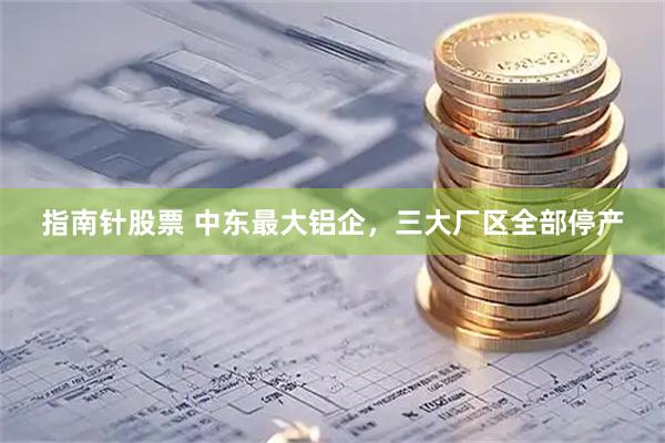 指南针股票 中东最大铝企，三大厂区全部停产