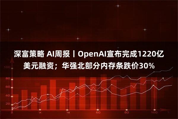 深富策略 AI周报丨OpenAI宣布完成1220亿美元融资；华强北部分内存条跌价30%