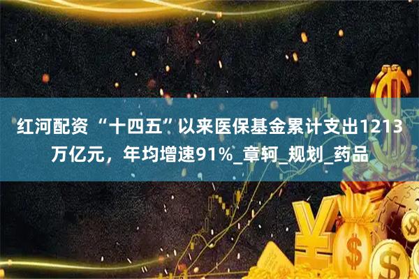 红河配资 “十四五”以来医保基金累计支出1213万亿元，年均增速91%_章轲_规划_药品
