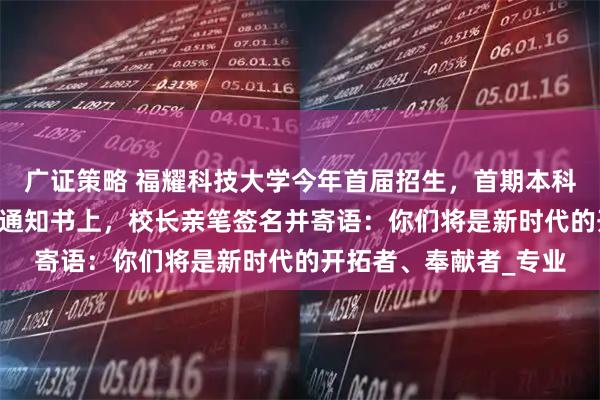 广证策略 福耀科技大学今年首届招生，首期本科50人集结完毕！录取通知书上，校长亲笔签名并寄语：你们将是新时代的开拓者、奉献者_专业