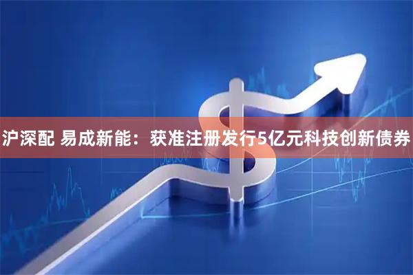 沪深配 易成新能：获准注册发行5亿元科技创新债券