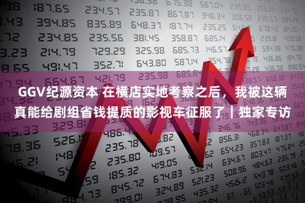 GGV纪源资本 在横店实地考察之后，我被这辆真能给剧组省钱提质的影视车征服了｜独家专访