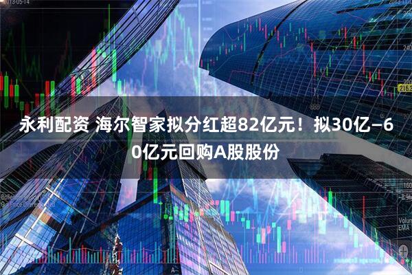 永利配资 海尔智家拟分红超82亿元！拟30亿—60亿元回购A股股份