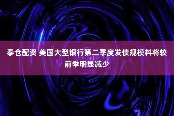 泰仓配资 美国大型银行第二季度发债规模料将较前季明显减少