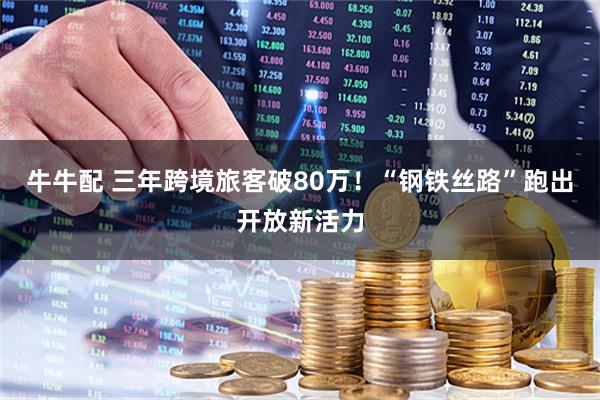 牛牛配 三年跨境旅客破80万！“钢铁丝路”跑出开放新活力