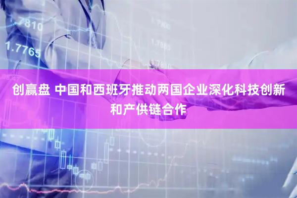 创赢盘 中国和西班牙推动两国企业深化科技创新和产供链合作